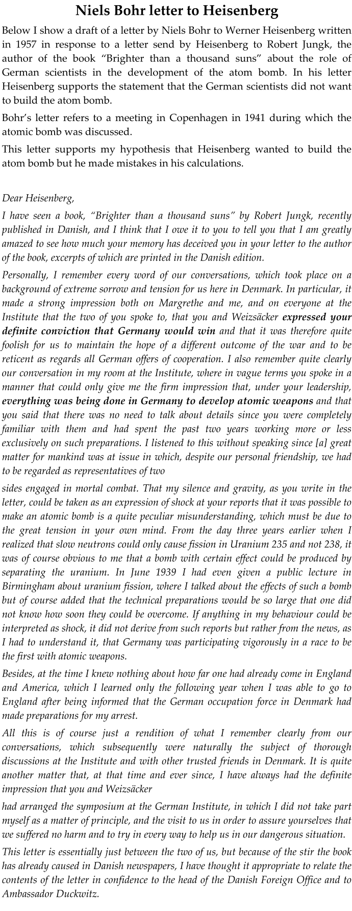 Niels Bohr letter to Heisenberg Below I show a draft of a letter by Niels Bohr to Werner Heisenberg written in 1957 in response to a letter send by Heisenberg to Robert Jungk, the author of the book Brighter than a thousand suns about the role of German scientists in the development of the atom bomb. In his letter Heisenberg supports the statement that the German scientists did not want to build the atom bomb.  Bohrs letter refers to a meeting in Copenhagen in 1941 during which the atomic bomb was discussed.  This letter supports my hypothesis that Heisenberg wanted to build the atom bomb but he made mistakes in his calculations.  Dear Heisenberg,  I have seen a book, Brighter than a thousand suns by Robert Jungk, recently published in Danish, and I think that I owe it to you to tell you that I am greatly amazed to see how much your memory has deceived you in your letter to the author of the book, excerpts of which are printed in the Danish edition. Personally, I remember every word of our conversations, which took place on a background of extreme sorrow and tension for us here in Denmark. In particular, it made a strong impression both on Margrethe and me, and on everyone at the Institute that the two of you spoke to, that you and Weizscker expressed your definite conviction that Germany would win and that it was therefore quite foolish for us to maintain the hope of a different outcome of the war and to be reticent as regards all German offers of cooperation. I also remember quite clearly our conversation in my room at the Institute, where in vague terms you spoke in a manner that could only give me the firm impression that, under your leadership, everything was being done in Germany to develop atomic weapons and that you said that there was no need to talk about details since you were completely familiar with them and had spent the past two years working more or less exclusively on such preparations. I listened to this without speaking since [a] great matter for mankind was at issue in which, despite our personal friendship, we had to be regarded as representatives of two  sides engaged in mortal combat. That my silence and gravity, as you write in the letter, could be taken as an expression of shock at your reports that it was possible to make an atomic bomb is a quite peculiar misunderstanding, which must be due to the great tension in your own mind. From the day three years earlier when I realized that slow neutrons could only cause fission in Uranium 235 and not 238, it was of course obvious to me that a bomb with certain effect could be produced by separating the uranium. In June 1939 I had even given a public lecture in Birmingham about uranium fission, where I talked about the effects of such a bomb but of course added that the technical preparations would be so large that one did not know how soon they could be overcome. If anything in my behaviour could be interpreted as shock, it did not derive from such reports but rather from the news, as I had to understand it, that Germany was participating vigorously in a race to be the first with atomic weapons. Besides, at the time I knew nothing about how far one had already come in England and America, which I learned only the following year when I was able to go to England after being informed that the German occupation force in Denmark had made preparations for my arrest. All this is of course just a rendition of what I remember clearly from our conversations, which subsequently were naturally the subject of thorough discussions at the Institute and with other trusted friends in Denmark. It is quite another matter that, at that time and ever since, I have always had the definite impression that you and Weizscker had arranged the symposium at the German Institute, in which I did not take part myself as a matter of principle, and the visit to us in order to assure yourselves that we suffered no harm and to try in every way to help us in our dangerous situation. This letter is essentially just between the two of us, but because of the stir the book has already caused in Danish newspapers, I have thought it appropriate to relate the contents of the letter in confidence to the head of the Danish Foreign Office and to Ambassador Duckwitz.